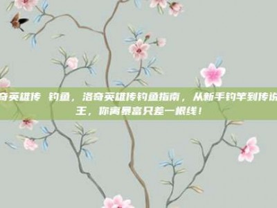 洛奇英雄传 钓鱼，洛奇英雄传钓鱼指南，从新手钓竿到传说鱼王，你离暴富只差一根线！