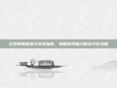 正统韩服体验与穿搭指南，领略韩风魅力的全方位攻略