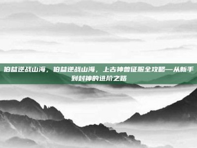 伯益逆战山海，伯益逆战山海，上古神兽征服全攻略—从新手到封神的进阶之路