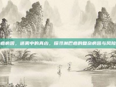 淋巴癌病因，迷雾中的真凶，探寻淋巴癌的复杂病因与风险因素