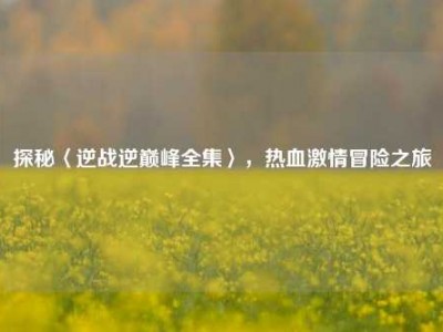 探秘〈逆战逆巅峰全集〉，热血激情冒险之旅