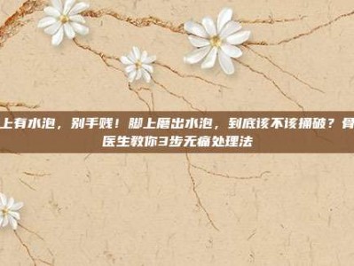 脚上有水泡，别手贱！脚上磨出水泡，到底该不该捅破？骨科医生教你3步无痛处理法