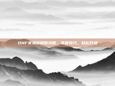 DNF女漫游刷图攻略，掌握技巧，轻松升级