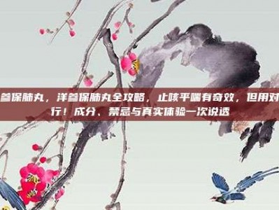 洋参保肺丸，洋参保肺丸全攻略，止咳平喘有奇效，但用对才行！成分、禁忌与真实体验一次说透
