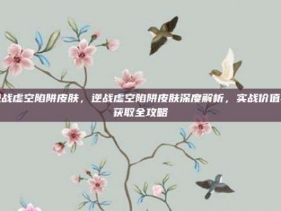 逆战虚空陷阱皮肤，逆战虚空陷阱皮肤深度解析，实战价值与获取全攻略