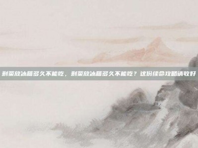 剩菜放冰箱多久不能吃，剩菜放冰箱多久不能吃？这份续命攻略请收好