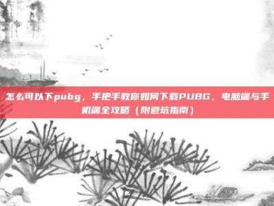 怎么可以下pubg，手把手教你如何下载PUBG，电脑端与手机端全攻略（附避坑指南）