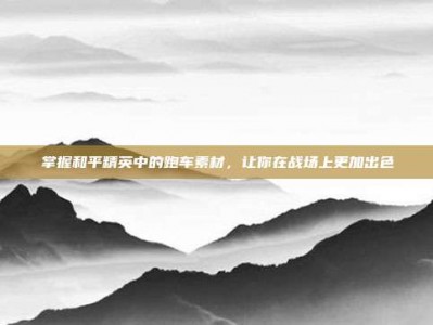 掌握和平精英中的跑车素材，让你在战场上更加出色
