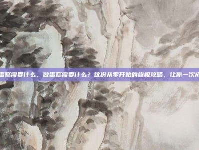 做蛋糕需要什么，做蛋糕需要什么？这份从零开始的终极攻略，让你一次成功
