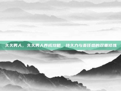 久久男人，久久男人养成攻略，持久力与责任感的双重修炼