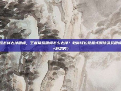 王者荣耀怎样去掉图标，王者荣耀图标怎么去掉？教你轻松隐藏或删除游戏图标（桌面+游戏内）