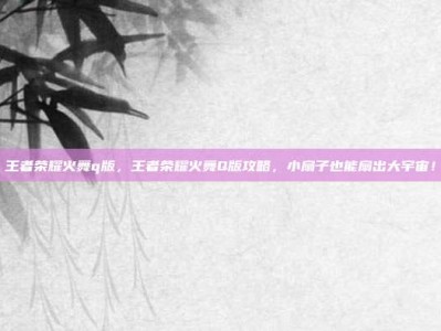 王者荣耀火舞q版，王者荣耀火舞Q版攻略，小扇子也能扇出大宇宙！