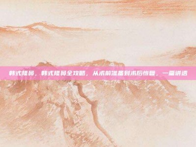 韩式隆鼻，韩式隆鼻全攻略，从术前准备到术后恢复，一篇讲透