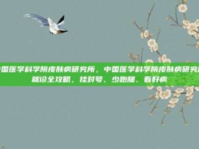 中国医学科学院皮肤病研究所，中国医学科学院皮肤病研究所就诊全攻略，挂对号、少跑腿、看好病
