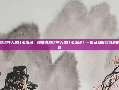 腹部淋巴结肿大是什么原因，腹部淋巴结肿大是什么原因？一份从就医到自查的完整攻略