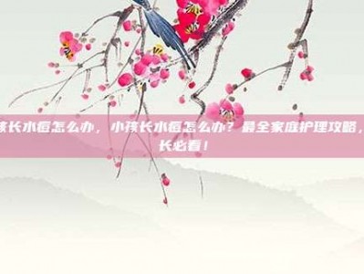 小孩长水痘怎么办，小孩长水痘怎么办？最全家庭护理攻略，家长必看！