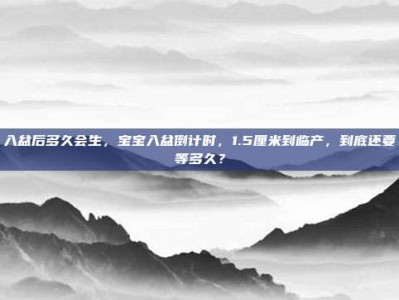 入盆后多久会生，宝宝入盆倒计时，1.5厘米到临产，到底还要等多久？