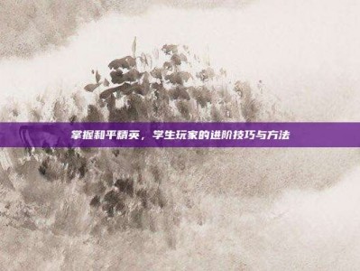 掌握和平精英，学生玩家的进阶技巧与方法