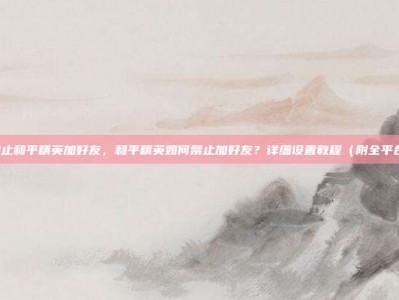 怎么禁止和平精英加好友，和平精英如何禁止加好友？详细设置教程（附全平台方案）