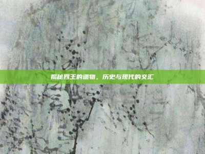 揭秘四王的遗物，历史与现代的交汇