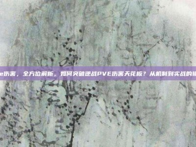 逆战pve伤害，全方位解析，如何突破逆战PVE伤害天花板？从机制到实战的输出干货