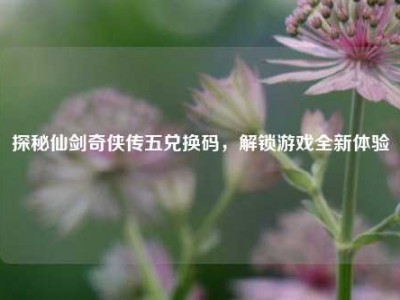 探秘仙剑奇侠传五兑换码，解锁游戏全新体验