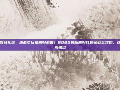 逆战领回归礼包，逆战老玩家回归必看！2025最新回归礼包领取全攻略，这些奖励别错过