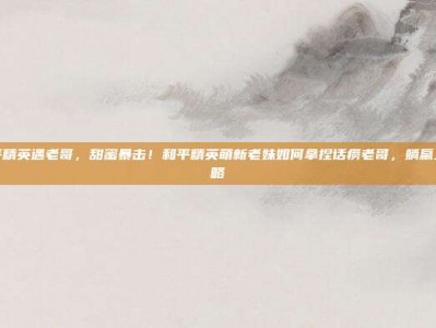 老妹和平精英遇老哥，甜蜜暴击！和平精英萌新老妹如何拿捏话痨老哥，躺赢上分全攻略