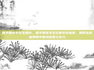 和平精英中女生照片，和平精英女生玩家生存指南，如何在枪林弹雨中保持优雅与实力