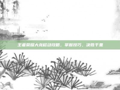 王者荣耀大龙移动攻略，掌握技巧，决胜千里