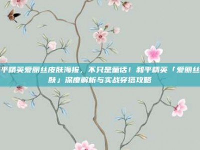 和平精英爱丽丝皮肤海报，不只是童话！和平精英「爱丽丝皮肤」深度解析与实战穿搭攻略