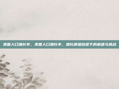 美国人口增长率，美国人口增长率，增长明显放缓下的机遇与挑战