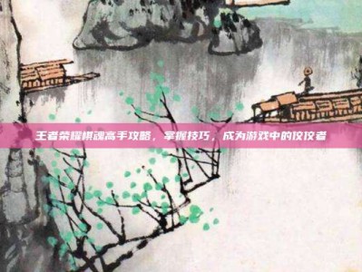 王者荣耀棋魂高手攻略，掌握技巧，成为游戏中的佼佼者