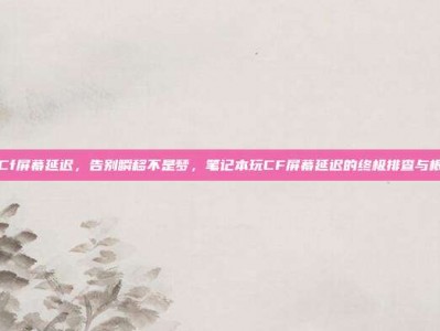 笔记本Cf屏幕延迟，告别瞬移不是梦，笔记本玩CF屏幕延迟的终极排查与根治攻略