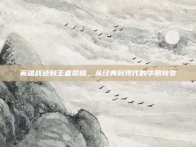 英雄战迹到王者荣耀，从经典到现代的华丽转变