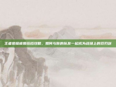 王者荣耀虞姬搭档攻略，如何与你的队友一起成为战场上的双刃剑