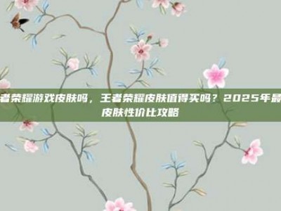 王者荣耀游戏皮肤吗，王者荣耀皮肤值得买吗？2025年最新皮肤性价比攻略