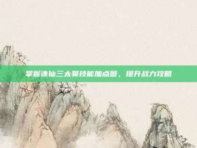 掌握诛仙三太昊技能加点图，提升战力攻略