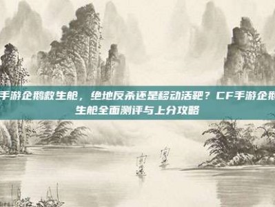 cf手游企鹅救生舱，绝地反杀还是移动活靶？CF手游企鹅救生舱全面测评与上分攻略