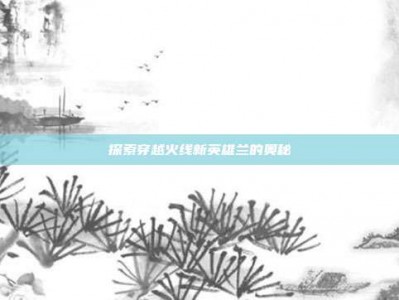 探索穿越火线新英雄兰的奥秘