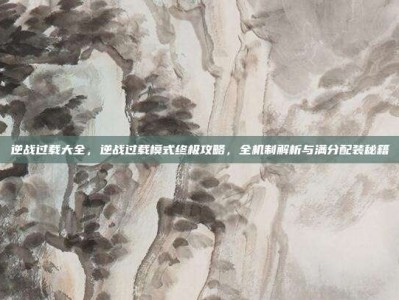 逆战过载大全，逆战过载模式终极攻略，全机制解析与满分配装秘籍