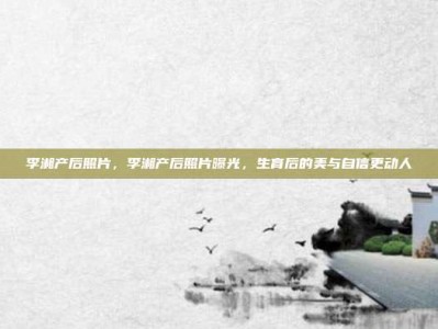 李湘产后照片，李湘产后照片曝光，生育后的美与自信更动人