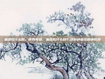 血虚吃什么好，食养有道，血虚吃什么好？这份补血攻略请收好
