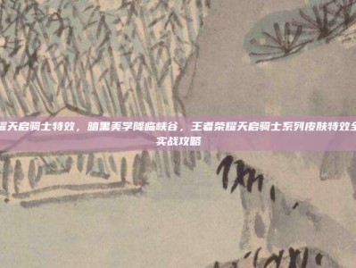 王者荣耀天启骑士特效，暗黑美学降临峡谷，王者荣耀天启骑士系列皮肤特效全解析与实战攻略