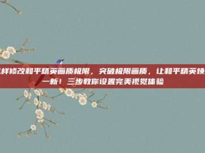 怎样修改和平精英画质极限，突破极限画质，让和平精英焕然一新！三步教你设置完美视觉体验