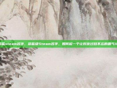 总监steam名字，总监级Steam名字，如何起一个让好友过目不忘的霸气ID