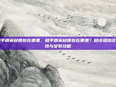 和平精英材质包在哪里，和平精英材质包在哪里？超详细路径查找与安装攻略