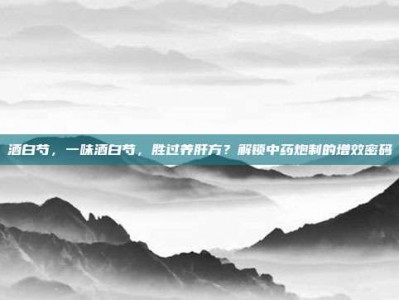 酒白芍，一味酒白芍，胜过养肝方？解锁中药炮制的增效密码