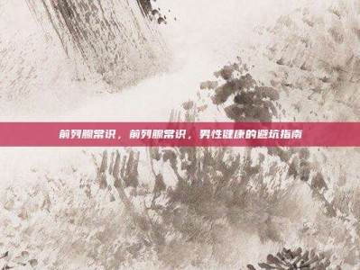 前列腺常识，前列腺常识，男性健康的避坑指南