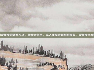逆战吃鸡灵敏度的调整方法，逆战大逃杀，从人体描边到枪枪爆头，灵敏度终极调整指南